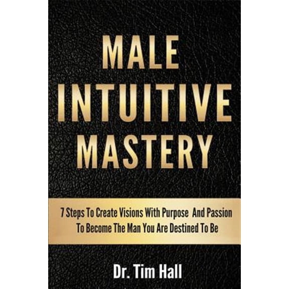 Male Intuitive Mastery : 7 Steps to Create Visions With Purpose and Passion to Become the Man You Are Destined to Be