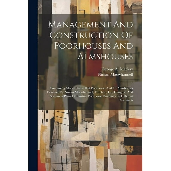 Management And Construction Of Poorhouses And Almshouses : Containing Model Plans Of A Poorhouse And Of Almshouses Designed By Ninian Macwhannell, F.r.i.b.a., I.a., Glasgow, And Specimen Plans Of Existing Poorhouse Buildings By Different Architects (Paperback)