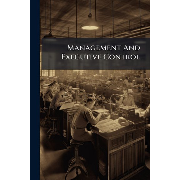 Management And Executive Control : Internal Management That Pays--dividing Executive Work On The Right Basis--clearing House Examinations That Protect--hiring And Training Workers--winning Loyalty (Paperback)