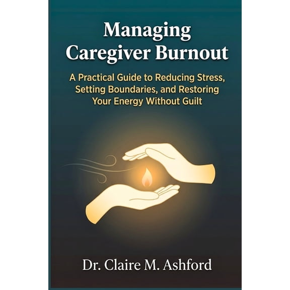 Managing Caregiver Burnout: A Practical Guide to Reducing Stress, Setting Boundaries, and Restoring Your Energy Without , (Paperback)