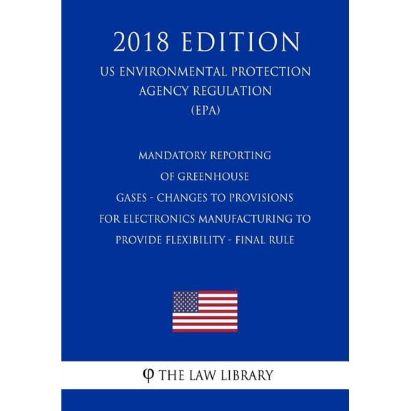 Mandatory Reporting of Greenhouse Gases - Changes to Provisions for Electronics Manufacturing to Provide Flexibility - Final Rule (US Environmental Protection Agency Regulation) (EPA) (2018 Edition) (