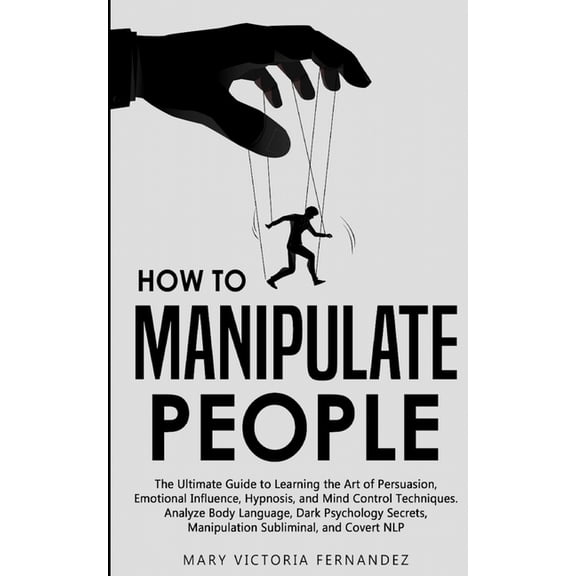 How to Manipulate People: The Ultimate Guide to Learning the Art of Persuasion, Emotional Influence, Hypnosis, and Mind Control Techniques. Analyze Body Language, Dark Psychology Secrets, Manipulation
