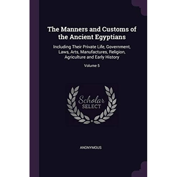 The Manners and Customs of the Ancient Egyptians: Including Their Private Life, Government, Laws, Arts, Manufactures, Religion, Agriculture and Early History; Volume 5 Paperback 1377536033 Anonymous
