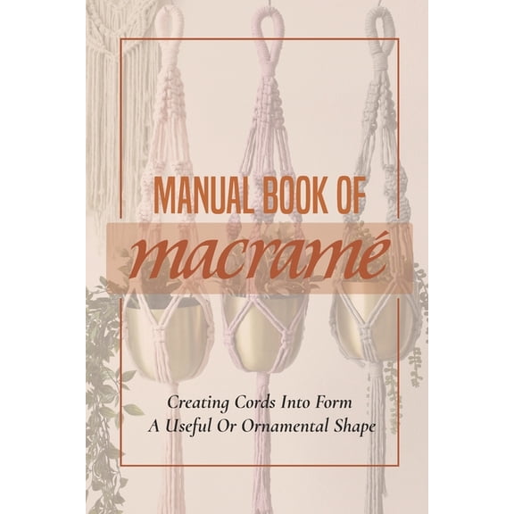 Manual Book Of Macrame': Creating Cords Into Form A Useful Or Ornamental Shape: Step By Step To Create Macrame' Patterns