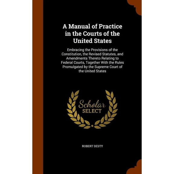 A Manual of Practice in the Courts of the United States : Embracing the Provisions of the Constitution, the Revised Statutes, and Amendments Thereto Relating to Federal Courts, Together With the Rules Promulgated by the Supreme Court of the United States (Hardcover)