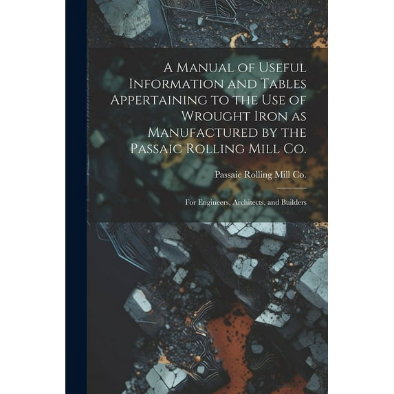 A Manual of Useful Information and Tables Appertaining to the use of Wrought Iron as Manufactured by the Passaic Rolling Mill Co.; for Engineers, Architects, and Builders (Paperback)