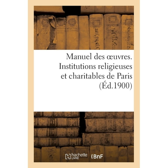 Manuel Des Oeuvres. Institutions Religieuses Et Charitables de Paris Et Principaux Établissements : Des Départements Pouvant Recevoir Des Orphelins, Des Indigents Et Des Malades de Paris (Paperback)