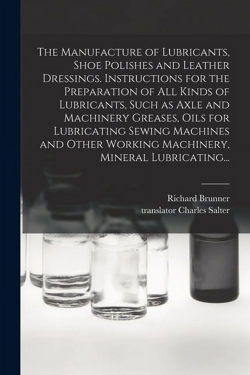 The Manufacture of Lubricants, Shoe Polishes and Leather Dressings. Instructions for the Preparation of All Kinds of Lubricants, Such as Axle and Machinery Greases, Oils for Lubricating Sewing Machine