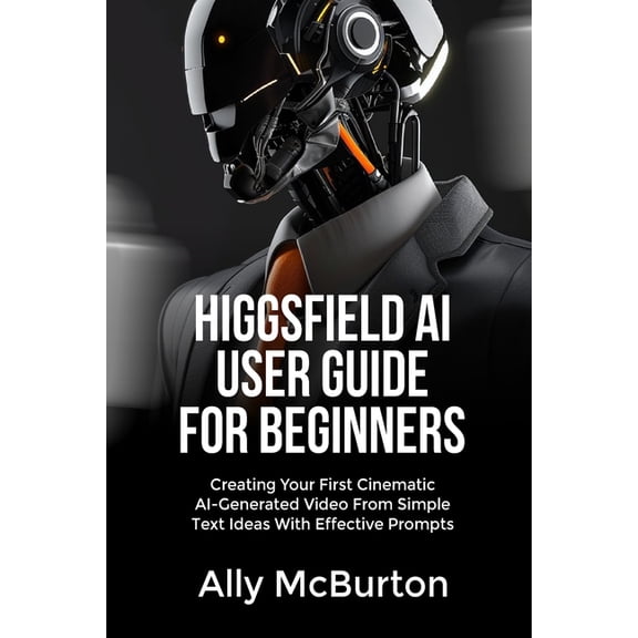 Higgsfield AI User Guide for Beginners: Creating Your First Cinematic AI-Generated Video From Simple Text Ideas With Eff, (Paperback)