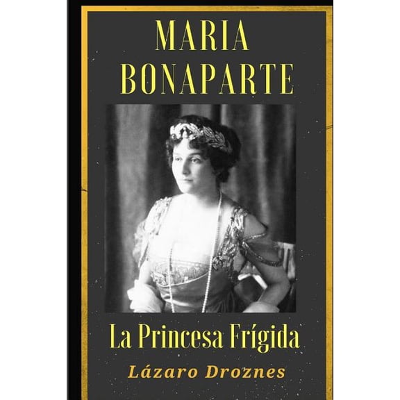 Maria Bonaparte. La Princesa Frigida.: Historia de la Relaci?n Entre Sigmund Freud y Mar?a Bonaparte, Sobrina Nieta de Napole?n, Que Se Acerc? Al Crea
