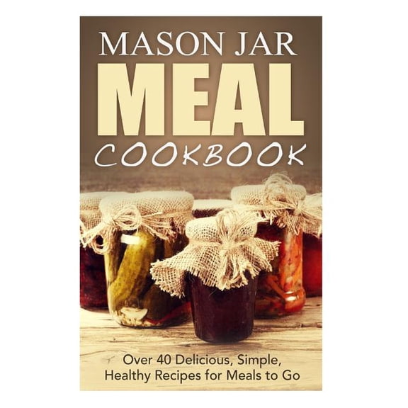 Mason Jar Meal Cookbook : Over 40 Delicious, Simple, Healthy Recipes for Meals to Go
