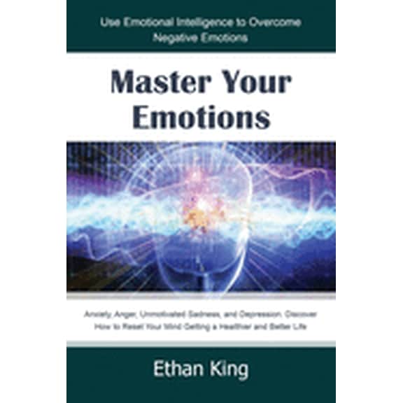 Master Your Emotions: Use Emotional Intelligence to Overcome Negative Emotions: Anxiety, Anger, Unmotivated Sadness, and Depression. Discover How to Reset Your Mind Getting a Healthier and Better Life