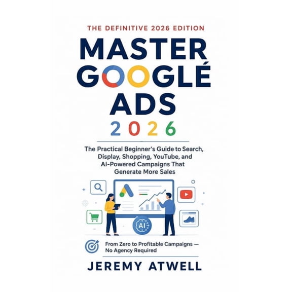 Master Google Ads 2026: The Practical Beginner's Guide to Search, Display, Shopping, YouTube, and AI-Powered Campaigns T, (Paperback)