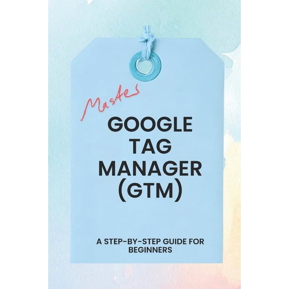Master Google Tag Manager: A Step-by-Step Guide for Beginners, (Paperback)
