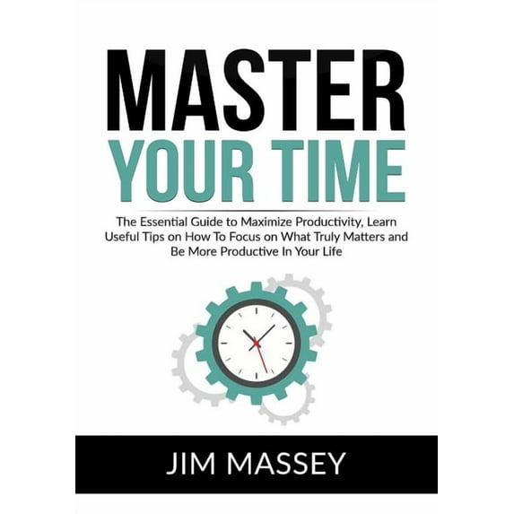 Master Your Time: The Essential Guide to Maximize Productivity, Learn Useful Tips on How To Focus on What Truly Matters , (Paperback)