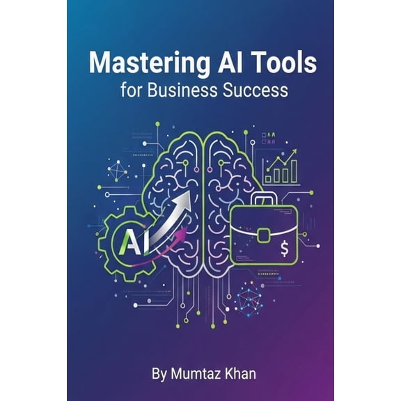 Mastering AI Tools for Business Success: A Practical Guide to Boost Productivity, Automate Workflows, and Drive Growth, (Paperback)