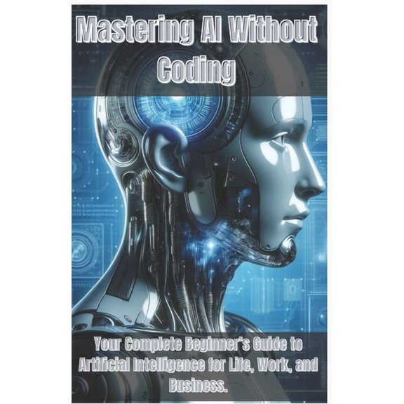 Mastering AI Without Coding: Your Complete Beginner's Guide to Artificial Intelligence for Life, Work, and Business, (Paperback)