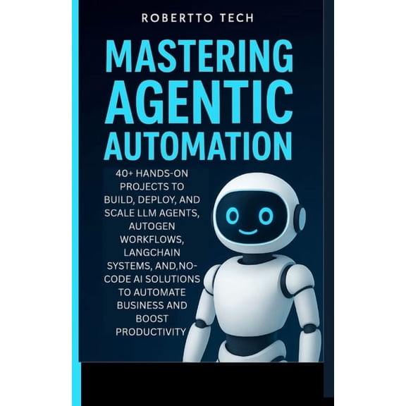 Mastering Agentic Automation: 40+ Hands-On Projects to Build, Deploy, and Scale LLM Agents, AutoGen Workflows, LangChain, (Paperback)