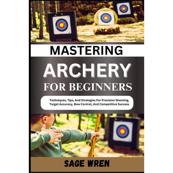 Mastering Archery for Beginners: Techniques, Tips, And Strategies For Precision Shooting, Target Accuracy, Bow Control, , (Paperback)