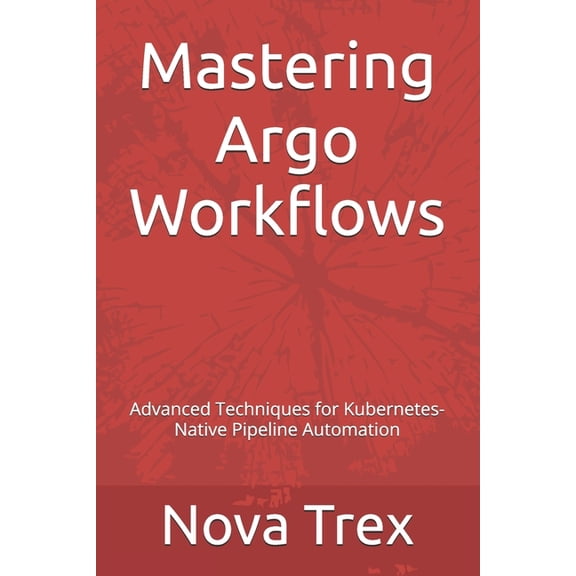 Mastering Argo Workflows: Advanced Techniques for Kubernetes-Native Pipeline Automation, (Paperback)