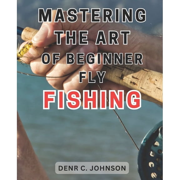 Mastering the Art of Beginner Fly Fishing: Unlock the Hidden Techniques of World-Class Fly-Fishing on the Henry's Fork River: A Comprehensive Guide for Anglers (Paperback)