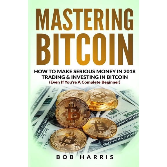 Mastering Bitcoin: How To Make Serious Money In 2018 Trading & Investing In Bitcoin