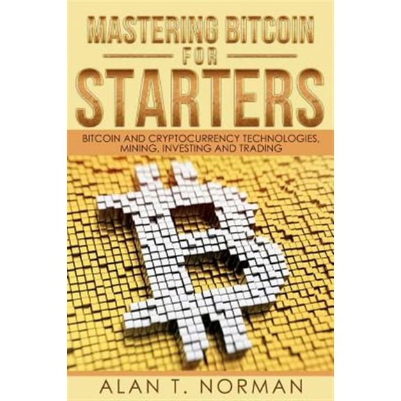 Mastering Bitcoin for Starters: Bitcoin and Cryptocurrency Technologies, Mining, Investing and (Paperback) by Alan T Norman