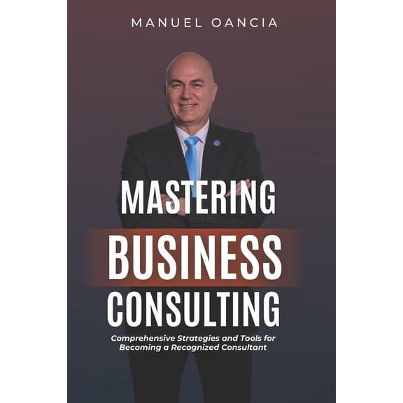 Mastering Business Consulting: Comprehensive Strategies and Tools for Becoming a Recognized Consultant, (Paperback)
