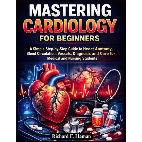 Mastering Cardiology for Beginners: A Simple Step-by-Step Guide to Heart Anatomy, Blood Circulation, Vessels, Diagnosis , (Paperback)