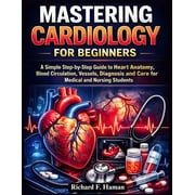 Mastering Cardiology for Beginners A Simple Step-by-Step Guide to Heart Anatomy, Blood Circulation, Vessels, Diagnosis , Paperback