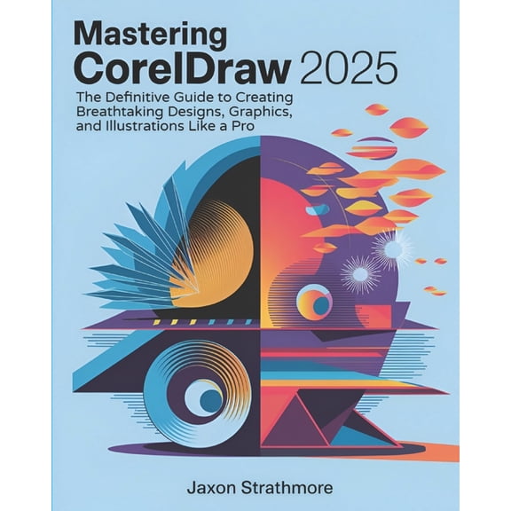 Mastering CorelDRAW 2025: The Definitive Guide to Creating Breathtaking Designs, Graphics, and Illustrations Like a Pro, (Paperback)