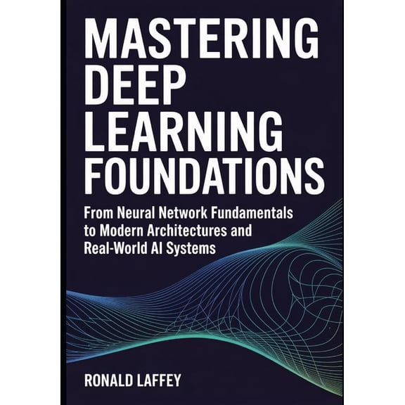 Mastering Deep Learning Foundations: From Neural Network Fundamentals to Modern Architectures and Real-World AI Systems, (Paperback)