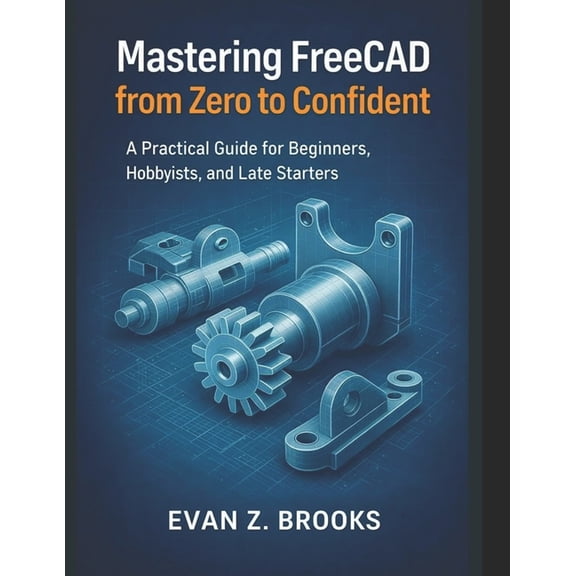 Mastering FreeCAD from Zero to Confident: A Practical Guide for Beginners, Hobbyists, and Late Starters, (Paperback)