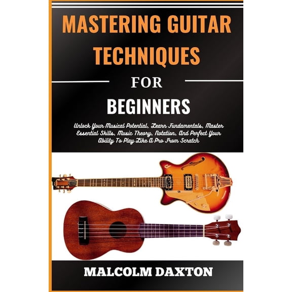 Mastering Guitar Techniques for Beginners: Unlock Your Musical Potential, Learn Fundamentals, Master Essential Skills, Music Theory, Notation, And Perfect Your Ability To Play Like A Pro From Scratch
