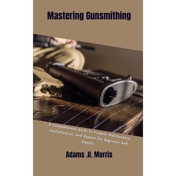 Mastering Gunsmithing: A Comprehensive Guide to Firearm Maintenance, Customization, and Repairs for Beginners and Expert, (Paperback)