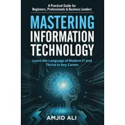 Mastering Information Technology A Practical Guide for Beginners, Professionals & Business Leaders, Paperback