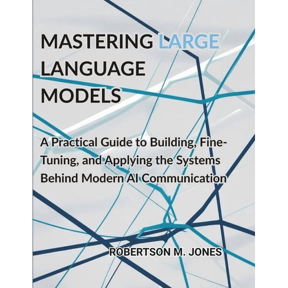Mastering Large Language Models: A Practical Guide to Building, Fine-Tuning, and Applying the Systems Behind Modern AI C, (Paperback)