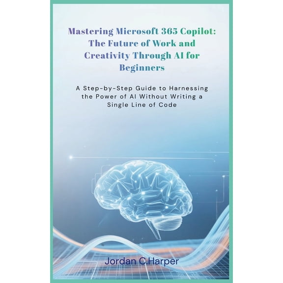 Mastering Microsoft 365 Copilot: The Future of Work and Creativity Through AI for Beginners: A Step-by-Step Guide to Har, (Paperback)