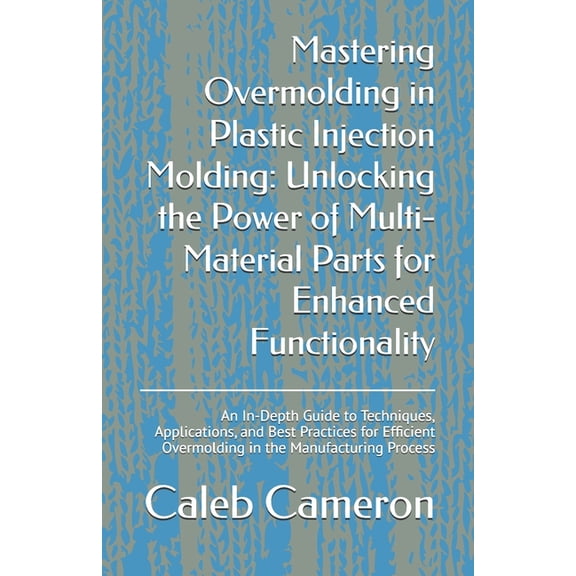 Mastering Overmolding in Plastic Injection Molding: Unlocking the Power of Multi-Material Parts for Enhanced Functionali, (Paperback)