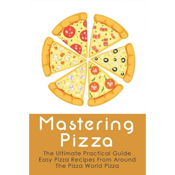 Mastering Pizza: The Ultimate Practical Guide Easy Pizza Recipes From Around The Pizza World Pizza: What Topping To Put On A Pizza