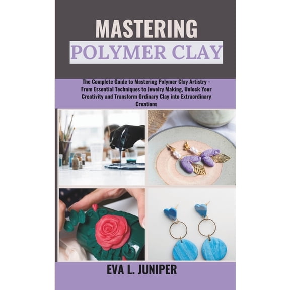 Mastering Polymer Clay: The Complete Guide to Mastering Polymer Clay Artistry - From Essential Techniques to Jewelry Making, Unlock Your Creativity and Transform Ordinary Clay into Extraordinary... (P