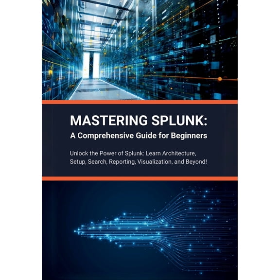 Mastering Splunk: A Comprehensive Guide for Beginners: Unlock the Power of Splunk: Learn Architecture, Setup, Search, Reporting, Visualization, and Beyond! (Paperback)