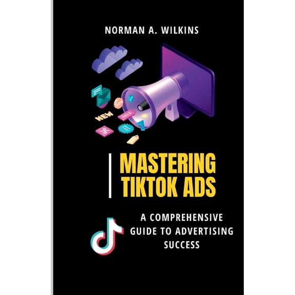 Mastering TikTok Ads: A Comprehensive Guide to Advertising Success (Paperback) by Norman A Wilkins