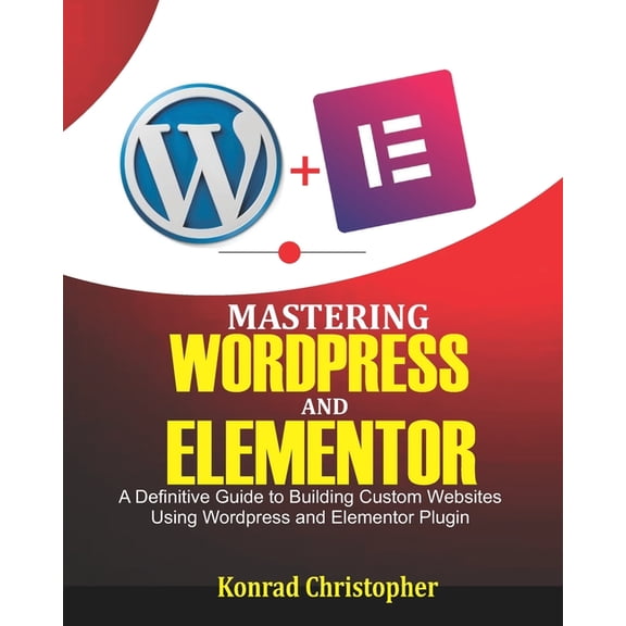 Mastering WordPress And Elementor: A Definitive Guide to Building Custom Websites Using WordPress and Elementor Plugin