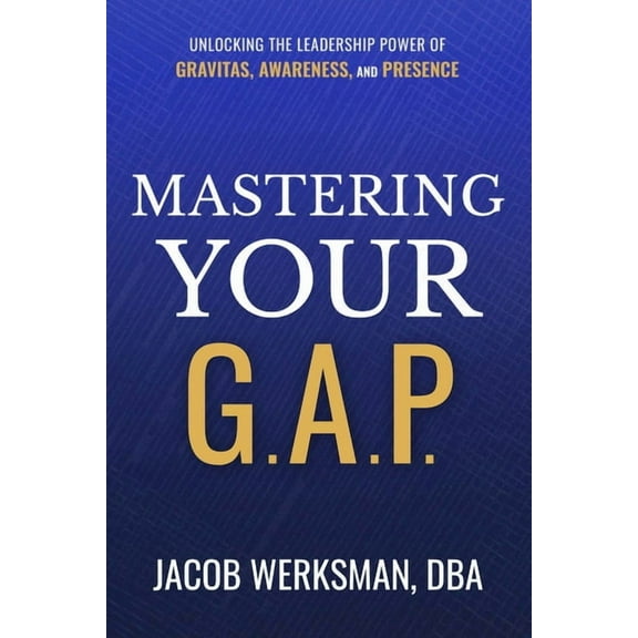 Mastering Your G.A.P.: Unlocking the Leadership Power of Gravitas, Awareness, and Presence, (Hardcover)