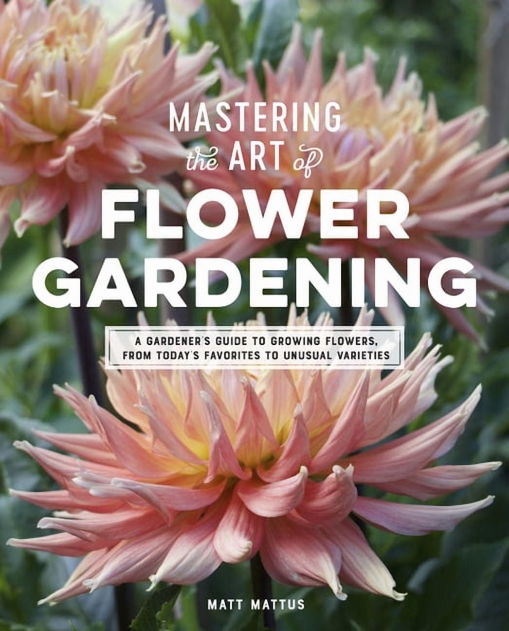 MATT MATTUS Mastering the Art of Flower Gardening: A Gardener's Guide to Growing Flowers, from Today's Favorites to Unusua, (Hardcover)