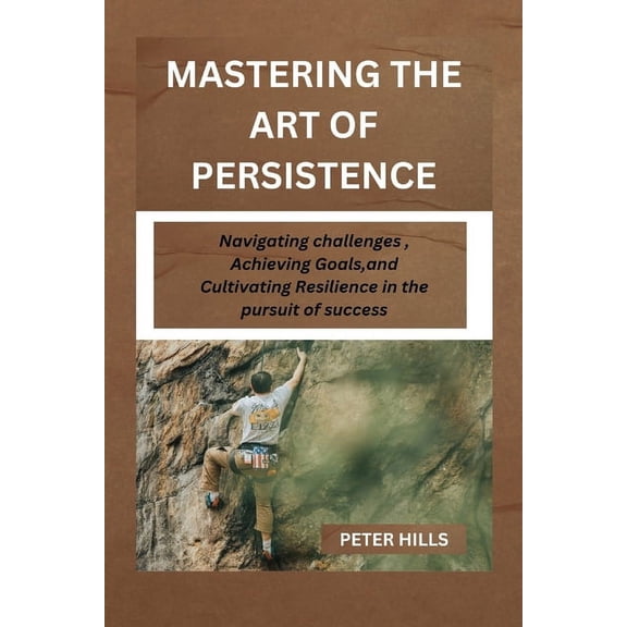 Mastering the Art of Persistence: Navigating Challenges, Achieving Goals and Cultivating Resilience in the pursuit for success (Paperback)
