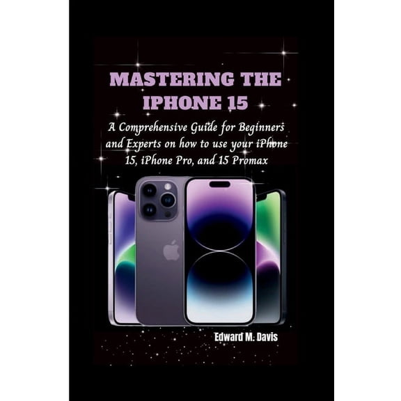 Mastering the iPhone 15: A Comprehensive Guide for Beginners and Experts on how to use your iPhone 15, iPhone Pro, and 15 Promax (Paperback)