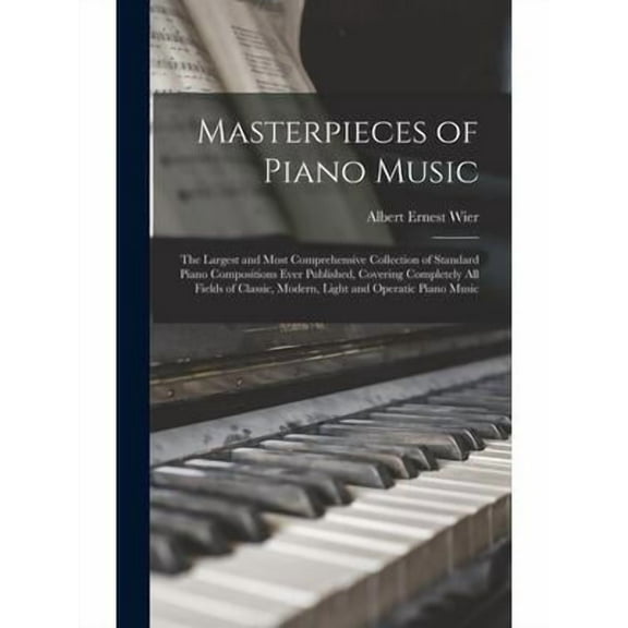 Masterpieces of Piano Music: The Largest and Most Comprehensive Collection of Standard Piano Compositions Ever Published, Covering Completely All Fields of Classic, Modern, Light and Operatic Piano Mu