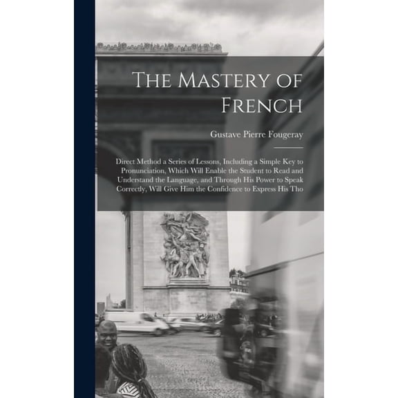 The Mastery of French : Direct Method a Series of Lessons, Including a Simple Key to Pronunciation, Which Will Enable the Student to Read and Understand the Language, and Through His Power to Speak Correctly, Will Give Him the Confidence to Express His Tho (Hardcover)